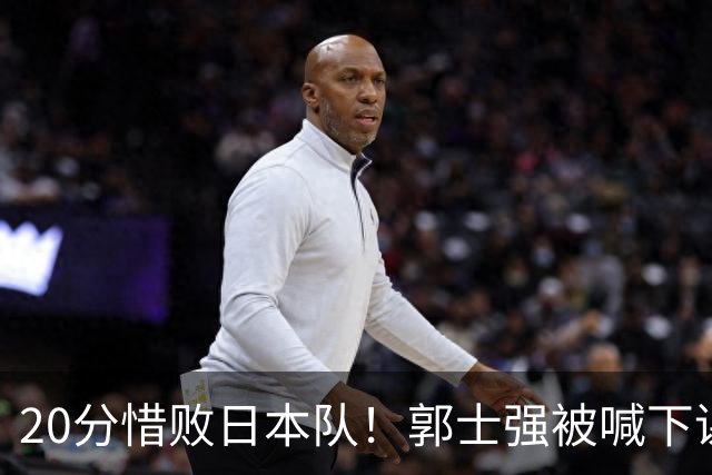 20分惜败日本队！郭士强被喊下课，中国男篮的时代彻底结束了？